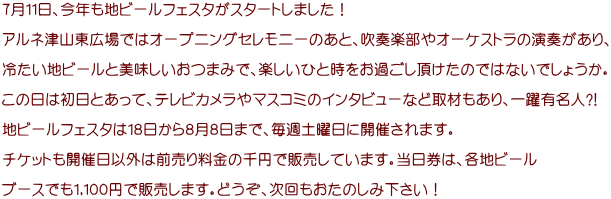 ７月１１日、今年も地ビールフェスタがスタートしました！  アルネ津山東広場ではオープニングセレモニーのあと、吹奏楽部やオーケストラの演奏があり、  冷たい地ビールと美味しいおつまみで、楽しいひと時をお過ごし頂けたのではないでしょうか。  この日は初日とあって、テレビカメラやマスコミのインタビューなど取材もあり、一躍有名人?!  地ビールフェスタは１８日から８月８日まで、毎週土曜日に開催されます。  チケットも開催日以外は前売り料金の千円で販売しています。当日券は、各地ビール  ブースでも１,１００円で販売します。どうぞ、次回もおたのしみ下さい！