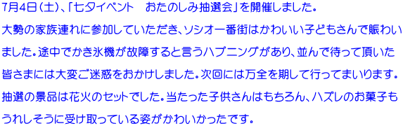 ７月４日（土）、「七夕イベント　おたのしみ抽選会」を開催しました。  大勢の家族連れに参加していただき、ソシオ一番街はかわいい子どもさんで賑わい  ました。途中でかき氷機が故障すると言うハプニングがあり、並んで待って頂いた  皆さまには大変ご迷惑をおかけしました。次回には万全を期して行ってまいります。  抽選の景品は花火のセットでした。当たった子供さんはもちろん、ハズレのお菓子も  うれしそうに受け取っている姿がかわいかったです。