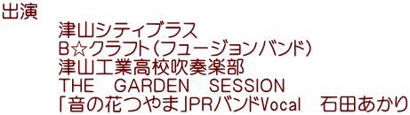 出演　 　　　津山シティブラス 　　　Ｂ☆クラフト（フュージョンバンド） 　　　津山工業高校吹奏楽部 　　　ＴＨＥ　ＧＡＲＤＥＮ　ＳＥＳＳＩＯＮ 　　　｢音の花つやま｣ＰＲバンドVocal　石田あかり