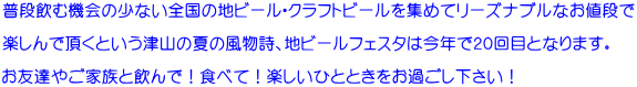 普段飲む機会の少ない全国の地ビール・クラフトビールを集めてリーズナブルなお値段で  楽しんで頂くという津山の夏の風物詩、地ビールフェスタは今年で２０回目となります。  お友達やご家族と飲んで！食べて！楽しいひとときをお過ごし下さい！