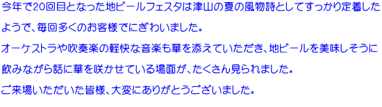 今年で２０回目となった地ビールフェスタは津山の夏の風物詩としてすっかり定着した  ようで、毎回多くのお客様でにぎわいました。  オーケストラや吹奏楽の軽快な音楽も華を添えていただき、地ビールを美味しそうに  飲みながら話に華を咲かせている場面が、たくさん見られました。  ご来場いただいた皆様、大変にありがとうございました。 