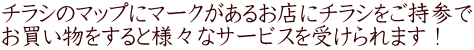チラシのマップにマークがあるお店にチラシをご持参で お買い物をすると様々なサービスを受けられます！