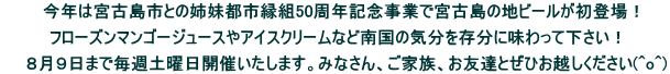 　今年は宮古島市との姉妹都市縁組50周年記念事業で宮古島の地ビールが初登場！  フローズンマンゴージュースやアイスクリームなど南国の気分を存分に味わって下さい！  　　８月９日まで毎週土曜日開催いたします。みなさん、ご家族、お友達とぜひお越しください(^o^)