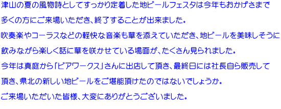 津山の夏の風物詩としてすっかり定着した地ビールフェスタは今年もおかげさまで  多くの方にご来場いただき、終了することが出来ました。  吹奏楽やコーラスなどの軽快な音楽も華を添えていただき、地ビールを美味しそうに  飲みながら楽しく話に華を咲かせている場面が、たくさん見られました。  今年は真庭から「ビアワークス」さんに出店して頂き、最終日には社長自ら販売して  頂き、県北の新しい地ビールをご堪能頂けたのではないでしょうか。  ご来場いただいた皆様、大変にありがとうございました。 