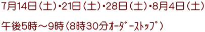 ７月１４日（土）・２１日（土）・２８日（土）・８月４日（土）  午後５時～９時（８時３０分ｵｰﾀﾞｰｽﾄｯﾌﾟ）