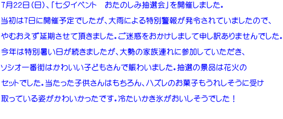 ７月２２日（日）、「七夕イベント　おたのしみ抽選会」を開催しました。  当初は7日に開催予定でしたが、大雨による特別警報が発令されていましたので、  やむおえず延期させて頂きました。ご迷惑をおかけしまして申し訳ありませんでした。  今年は特別暑い日が続きましたが、大勢の家族連れに参加していただき、  ソシオ一番街はかわいい子どもさんで賑わいました。抽選の景品は花火の  セットでした。当たった子供さんはもちろん、ハズレのお菓子もうれしそうに受け  取っている姿がかわいかったです。冷たいかき氷がおいしそうでした！  