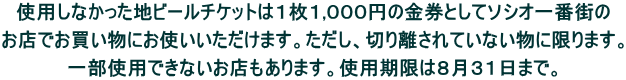 使用しなかった地ビールチケットは１枚１,０００円の金券としてソシオ一番街の  お店でお買い物にお使いいただけます。ただし、切り離されていない物に限ります。  一部使用できないお店もあります。使用期限は８月３１日まで。